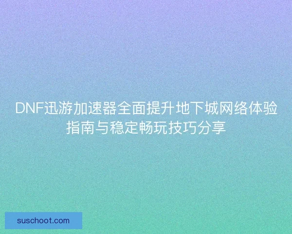 DNF迅游加速器全面提升地下城网络体验指南与稳定畅玩技巧分享