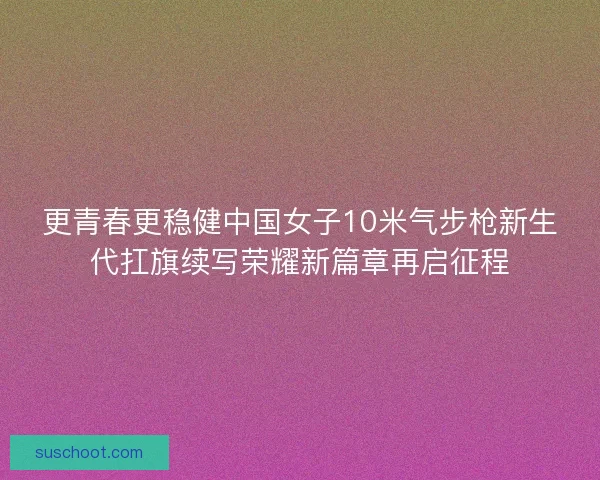 更青春更稳健中国女子10米气步枪新生代扛旗续写荣耀新篇章再启征程