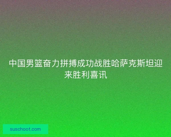 中国男篮奋力拼搏成功战胜哈萨克斯坦迎来胜利喜讯