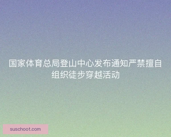 国家体育总局登山中心发布通知严禁擅自组织徒步穿越活动