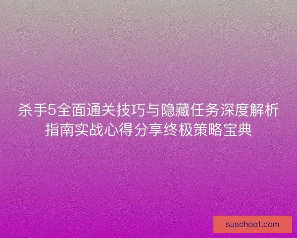 杀手5全面通关技巧与隐藏任务深度解析指南实战心得分享终极策略宝典