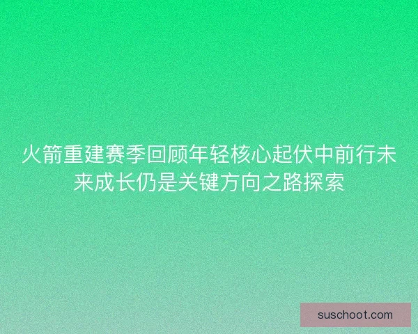 火箭重建赛季回顾年轻核心起伏中前行未来成长仍是关键方向之路探索